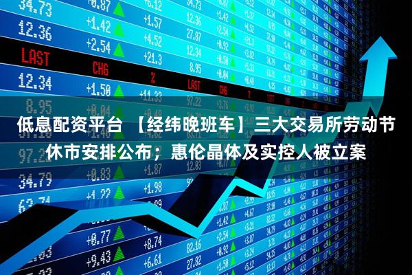 低息配资平台 【经纬晚班车】三大交易所劳动节休市安排公布；惠伦晶体及实控人被立案