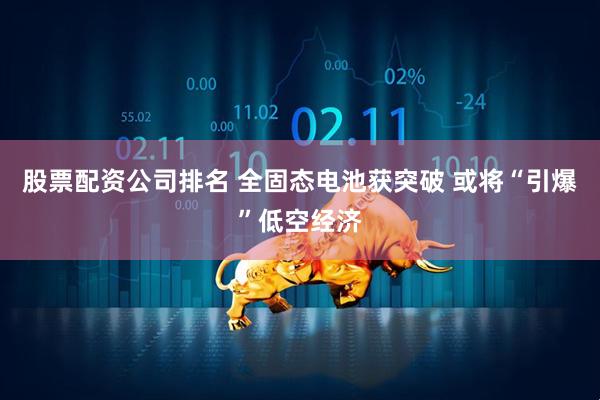 股票配资公司排名 全固态电池获突破 或将“引爆”低空经济