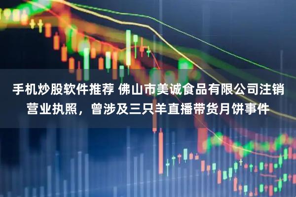 手机炒股软件推荐 佛山市美诚食品有限公司注销营业执照，曾涉及三只羊直播带货月饼事件