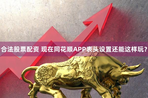 合法股票配资 现在同花顺APP表头设置还能这样玩？