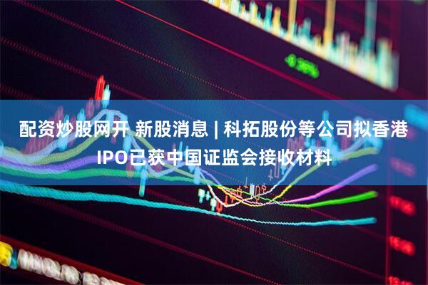 配资炒股网开 新股消息 | 科拓股份等公司拟香港IPO已获中国证监会接收材料