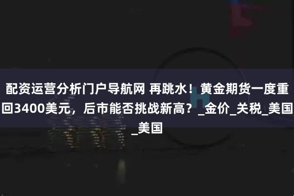配资运营分析门户导航网 再跳水！黄金期货一度重回3400美元，后市能否挑战新高？_金价_关税_美国