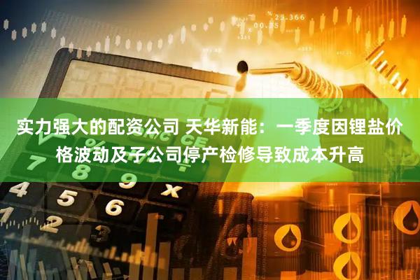 实力强大的配资公司 天华新能：一季度因锂盐价格波动及子公司停产检修导致成本升高