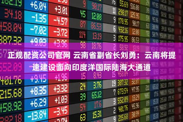 正规配资公司官网 云南省副省长刘勇：云南将提速建设面向印度洋国际陆海大通道