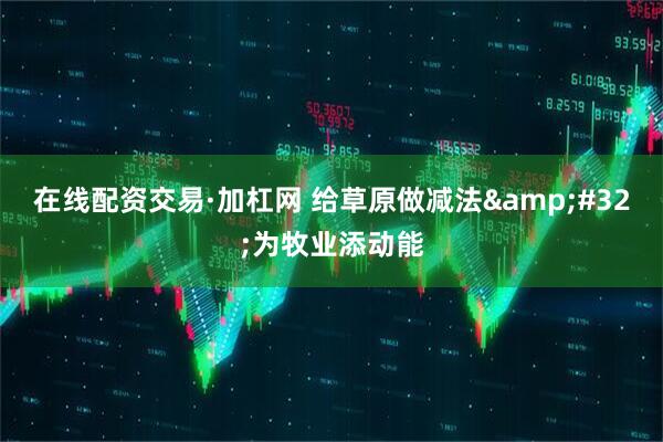在线配资交易·加杠网 给草原做减法&#32;为牧业添动能
