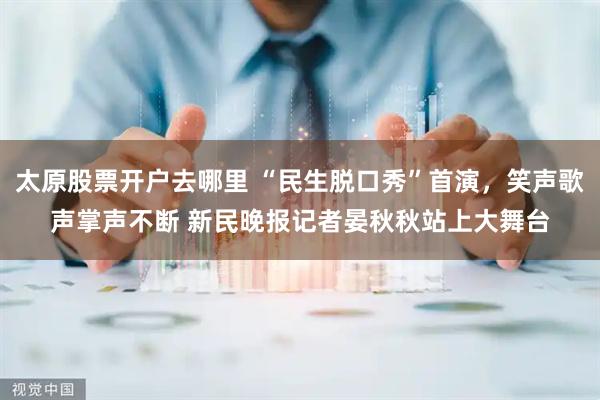 太原股票开户去哪里 “民生脱口秀”首演，笑声歌声掌声不断 新民晚报记者晏秋秋站上大舞台