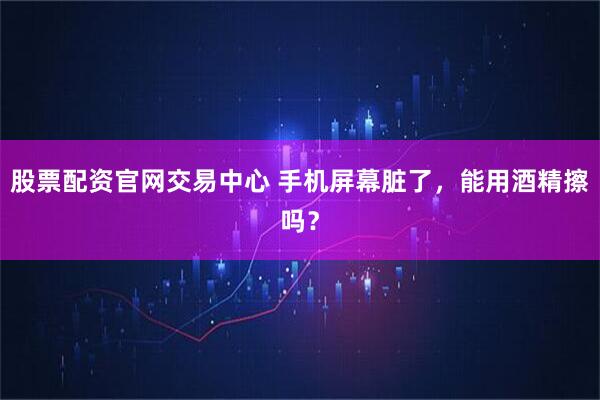 股票配资官网交易中心 手机屏幕脏了，能用酒精擦吗？