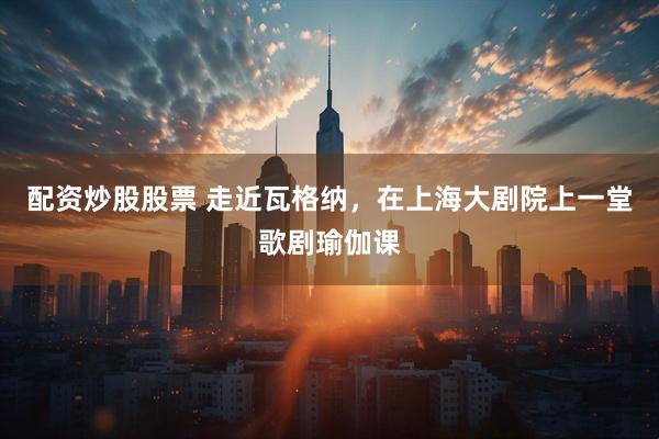 配资炒股股票 走近瓦格纳，在上海大剧院上一堂歌剧瑜伽课