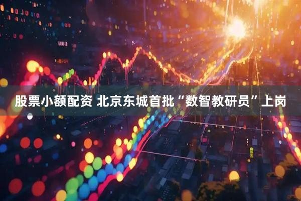 股票小额配资 北京东城首批“数智教研员”上岗