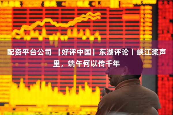 配资平台公司 【好评中国】东湖评论丨峡江桨声里，端午何以传千年