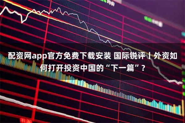 配资网app官方免费下载安装 国际锐评丨外资如何打开投资中国的“下一篇”？