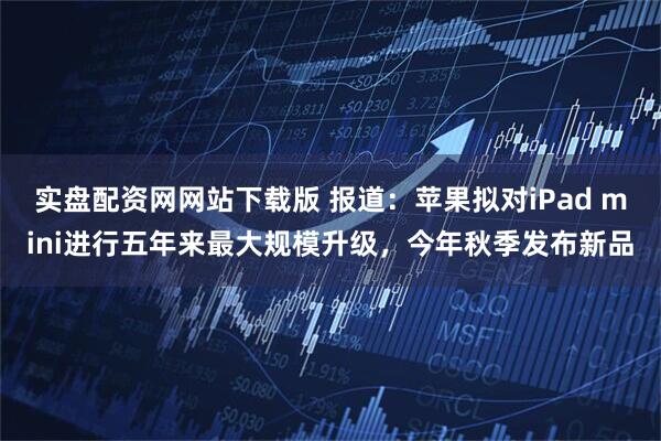 实盘配资网网站下载版 报道：苹果拟对iPad mini进行五年来最大规模升级，今年秋季发布新品