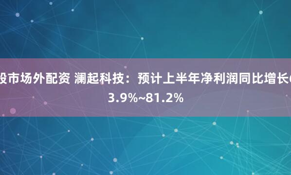 股市场外配资 澜起科技：预计上半年净利润同比增长63.9%~81.2%