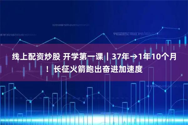 线上配资炒股 开学第一课｜37年→1年10个月！长征火箭跑出奋进加速度